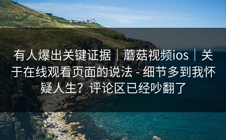 有人爆出关键证据｜蘑菇视频ios｜关于在线观看页面的说法 - 细节多到我怀疑人生？评论区已经吵翻了  第1张