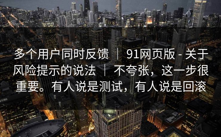 多个用户同时反馈 ｜ 91网页版 - 关于风险提示的说法 不夸张，这一步很重要。有人说是测试，有人说是回滚  第1张