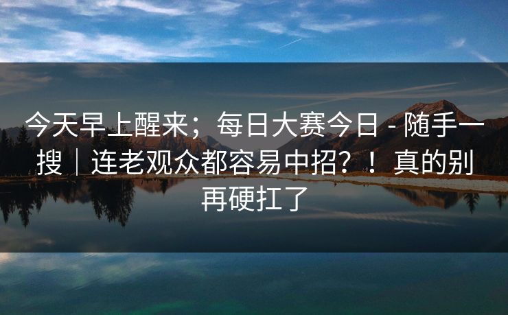 今天早上醒来；每日大赛今日 - 随手一搜｜连老观众都容易中招？！真的别再硬扛了  第1张