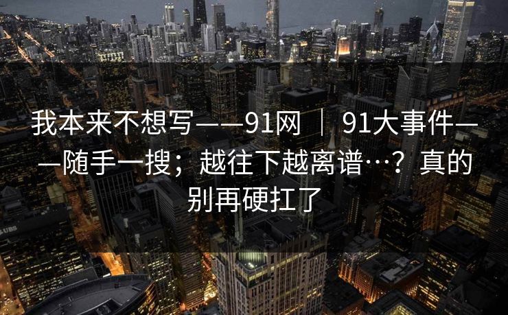 我本来不想写——91网 ｜ 91大事件——随手一搜；越往下越离谱…？真的别再硬扛了  第1张