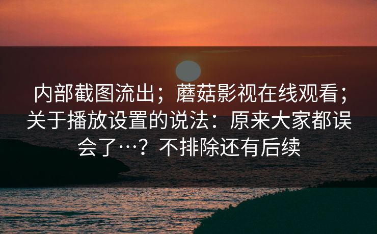 内部截图流出；蘑菇影视在线观看；关于播放设置的说法：原来大家都误会了…？不排除还有后续