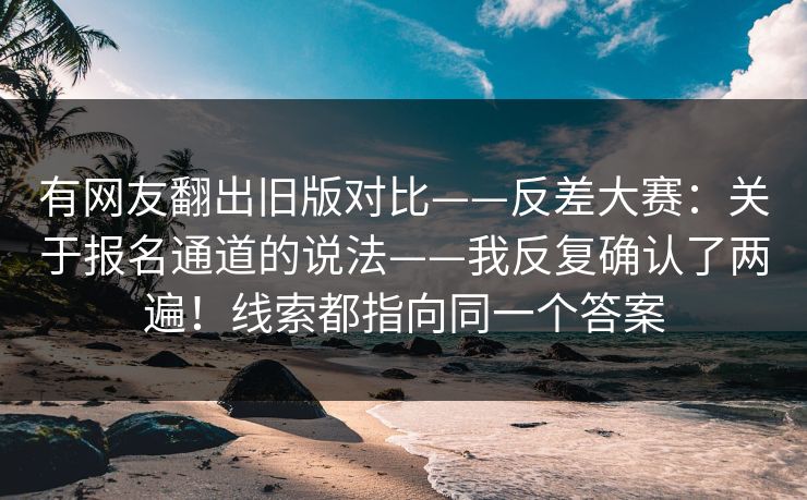 有网友翻出旧版对比——反差大赛：关于报名通道的说法——我反复确认了两遍！线索都指向同一个答案