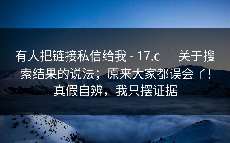 有人把链接私信给我 - 17.c ｜ 关于搜索结果的说法；原来大家都误会了！真假自辨，我只摆证据  第1张
