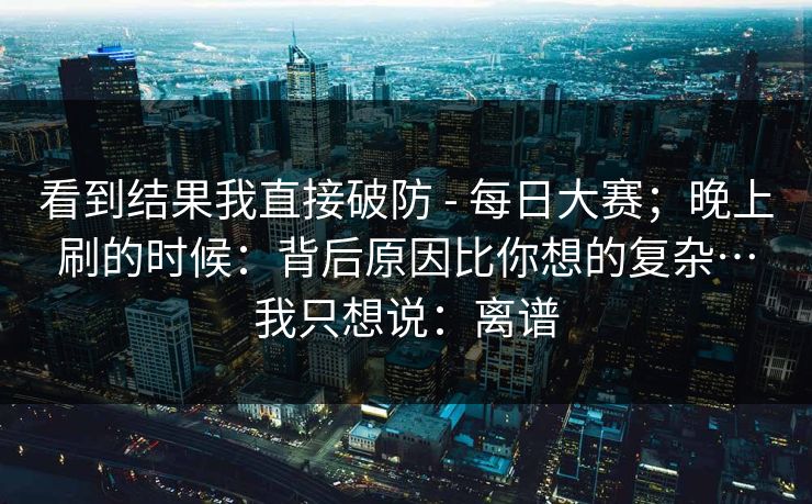 看到结果我直接破防 - 每日大赛；晚上刷的时候：背后原因比你想的复杂…我只想说：离谱  第1张