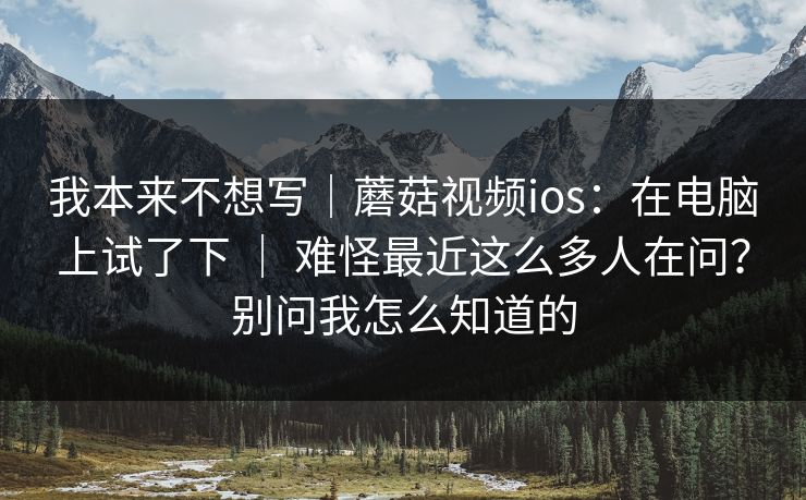 我本来不想写｜蘑菇视频ios：在电脑上试了下 ｜ 难怪最近这么多人在问？别问我怎么知道的  第1张