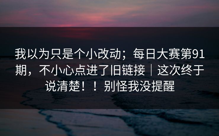 我以为只是个小改动；每日大赛第91期，不小心点进了旧链接｜这次终于说清楚！！别怪我没提醒  第1张