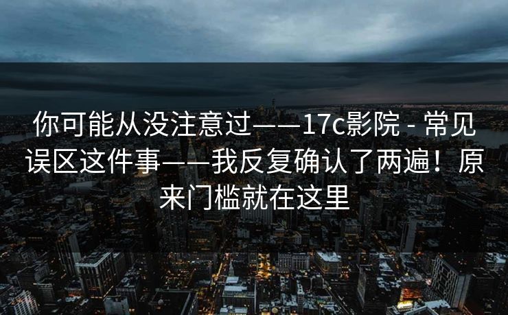 你可能从没注意过——17c影院 - 常见误区这件事——我反复确认了两遍！原来门槛就在这里  第1张