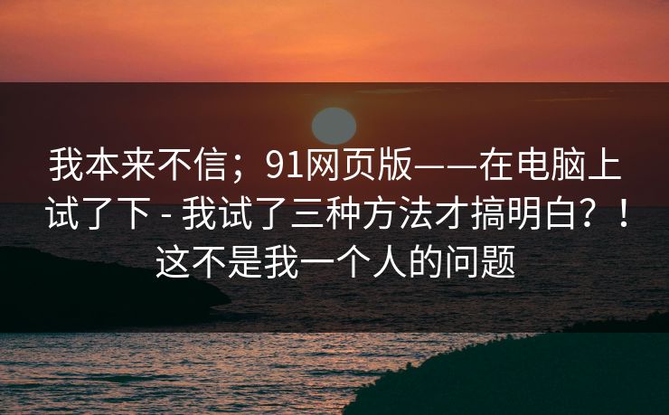 我本来不信；91网页版——在电脑上试了下 - 我试了三种方法才搞明白？！这不是我一个人的问题  第1张