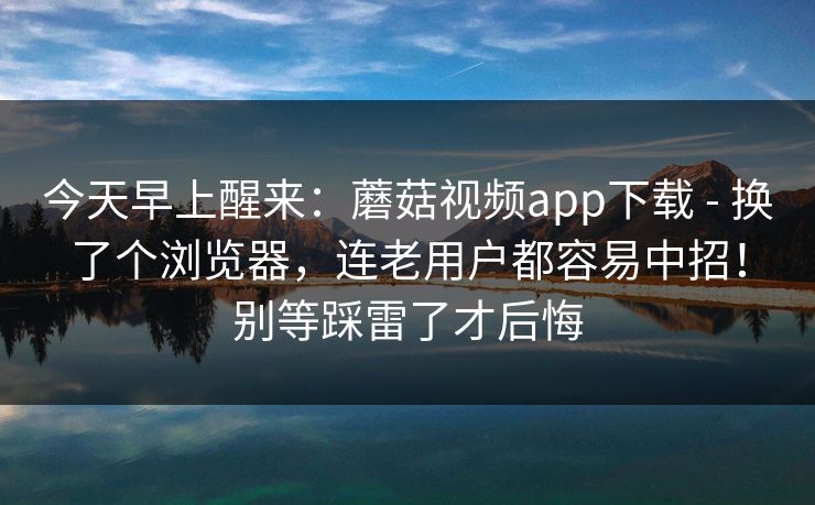 今天早上醒来：蘑菇视频app下载 - 换了个浏览器，连老用户都容易中招！别等踩雷了才后悔  第1张