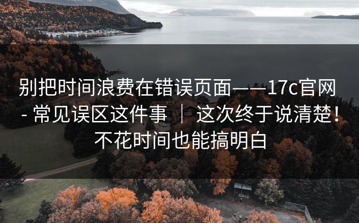 别把时间浪费在错误页面——17c官网 - 常见误区这件事 ｜ 这次终于说清楚！不花时间也能搞明白  第1张