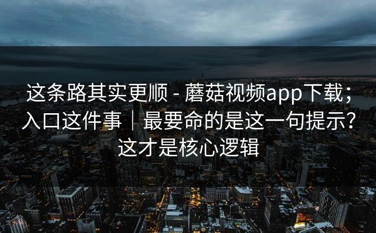 这条路其实更顺 - 蘑菇视频app下载；入口这件事｜最要命的是这一句提示？这才是核心逻辑  第1张