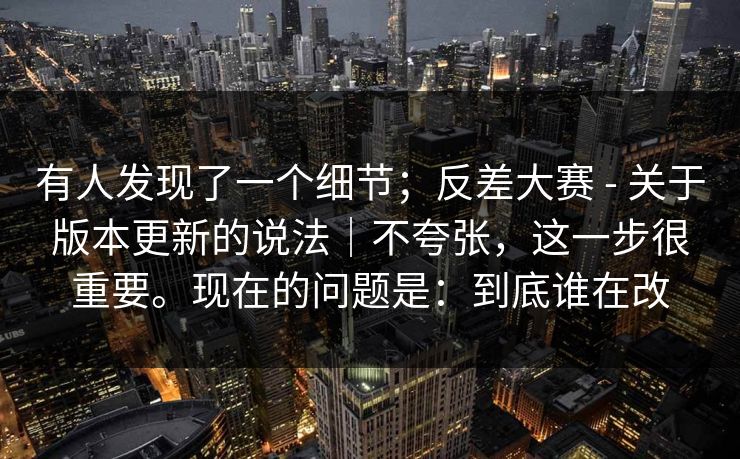 有人发现了一个细节；反差大赛 - 关于版本更新的说法｜不夸张，这一步很重要。现在的问题是：到底谁在改  第1张