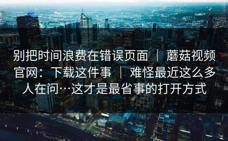 别把时间浪费在错误页面 | 蘑菇视频官网:下载这件事 难怪最近这么多人在问…这才是最省事的打开方式 第1张 别把时间浪费在错误页面 | 蘑菇视频官网:下载这件事 难怪最近这么多人在问…这才是最省事的打开方式 第1张