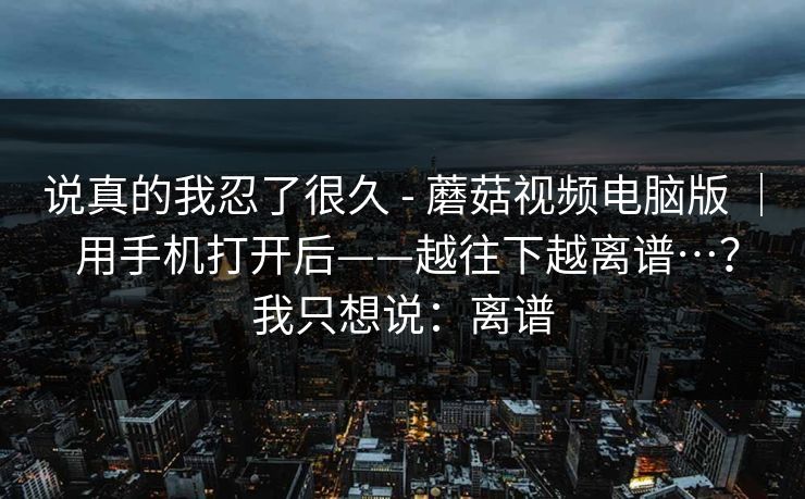 说真的我忍了很久 - 蘑菇视频电脑版 | 用手机打开后——越往下越离谱…?我只想说:离谱 第1张 说真的我忍了很久 - 蘑菇视频电脑版 | 用手机打开后——越往下越离谱…?我只想说:离谱 第1张