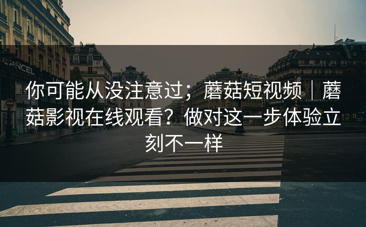 你可能从没注意过;蘑菇短视频|蘑菇影视在线观看?做对这一步体验立刻不一样 第1张 你可能从没注意过;蘑菇短视频|蘑菇影视在线观看?做对这一步体验立刻不一样 第1张