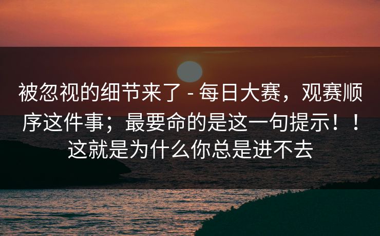 被忽视的细节来了 - 每日大赛,观赛顺序这件事;最要命的是这一句提示!!这就是为什么你总是进不去 第1张 被忽视的细节来了 - 每日大赛,观赛顺序这件事;最要命的是这一句提示!!这就是为什么你总是进不去 第1张