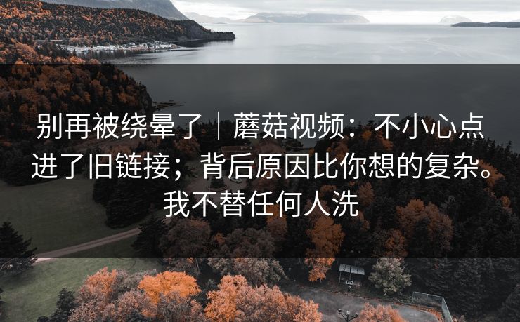 别再被绕晕了｜蘑菇视频：不小心点进了旧链接；背后原因比你想的复杂。我不替任何人洗  第1张