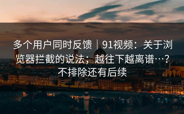 多个用户同时反馈|91视频:关于浏览器拦截的说法;越往下越离谱…?不排除还有后续 第1张 多个用户同时反馈|91视频:关于浏览器拦截的说法;越往下越离谱…?不排除还有后续 第1张