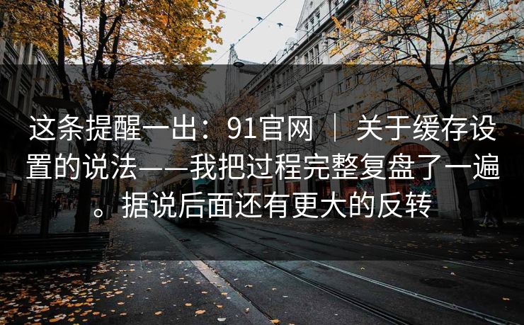这条提醒一出:91官网 | 关于缓存设置的说法——我把过程完整复盘了一遍。据说后面还有更大的反转 第1张 这条提醒一出:91官网 | 关于缓存设置的说法——我把过程完整复盘了一遍。据说后面还有更大的反转 第1张