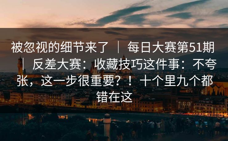 被忽视的细节来了 ｜ 每日大赛第51期 反差大赛：收藏技巧这件事：不夸张，这一步很重要？！十个里九个都错在这  第1张