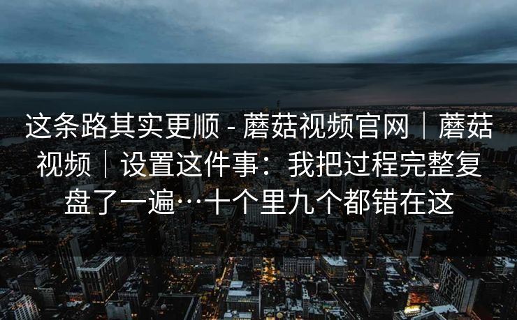 这条路其实更顺 - 蘑菇视频官网|蘑菇视频|设置这件事:我把过程完整复盘了一遍…十个里九个都错在这 第1张 这条路其实更顺 - 蘑菇视频官网|蘑菇视频|设置这件事:我把过程完整复盘了一遍…十个里九个都错在这 第1张