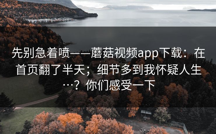 先别急着喷——蘑菇视频app下载:在首页翻了半天;细节多到我怀疑人生…?你们感受一下 第1张 先别急着喷——蘑菇视频app下载:在首页翻了半天;细节多到我怀疑人生…?你们感受一下 第1张