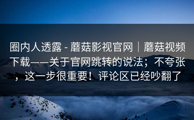 圈内人透露 - 蘑菇影视官网|蘑菇视频下载——关于官网跳转的说法;不夸张,这一步很重要!评论区已经吵翻了 第1张 圈内人透露 - 蘑菇影视官网|蘑菇视频下载——关于官网跳转的说法;不夸张,这一步很重要!评论区已经吵翻了 第1张