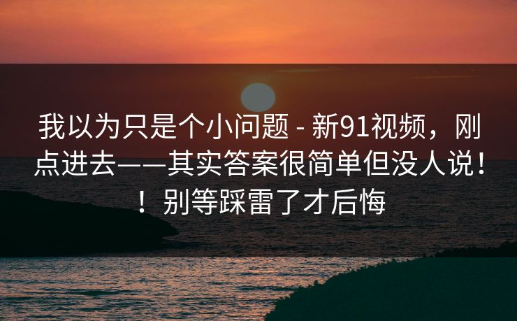 我以为只是个小问题 - 新91视频,刚点进去——其实答案很简单但没人说!!别等踩雷了才后悔 第1张 我以为只是个小问题 - 新91视频,刚点进去——其实答案很简单但没人说!!别等踩雷了才后悔 第1张