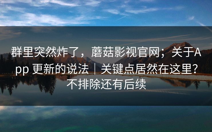 群里突然炸了,蘑菇影视官网;关于App 更新的说法|关键点居然在这里?不排除还有后续 第1张 群里突然炸了,蘑菇影视官网;关于App 更新的说法|关键点居然在这里?不排除还有后续 第1张