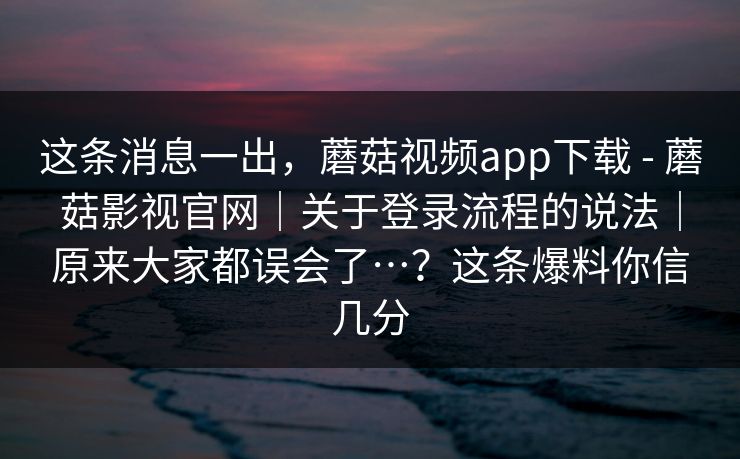 这条消息一出，蘑菇视频app下载 - 蘑菇影视官网｜关于登录流程的说法｜原来大家都误会了…？这条爆料你信几分