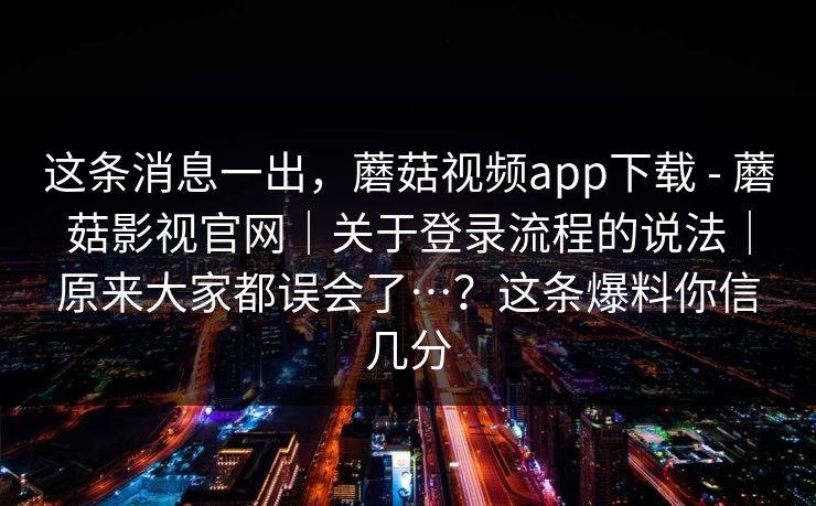 这条消息一出，蘑菇视频app下载 - 蘑菇影视官网｜关于登录流程的说法｜原来大家都误会了…？这条爆料你信几分
