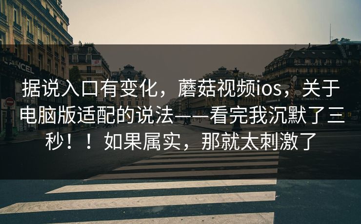 据说入口有变化，蘑菇视频ios，关于电脑版适配的说法——看完我沉默了三秒！！如果属实，那就太刺激了  第1张