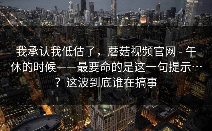 我承认我低估了，蘑菇视频官网 - 午休的时候——最要命的是这一句提示…？这波到底谁在搞事  第1张