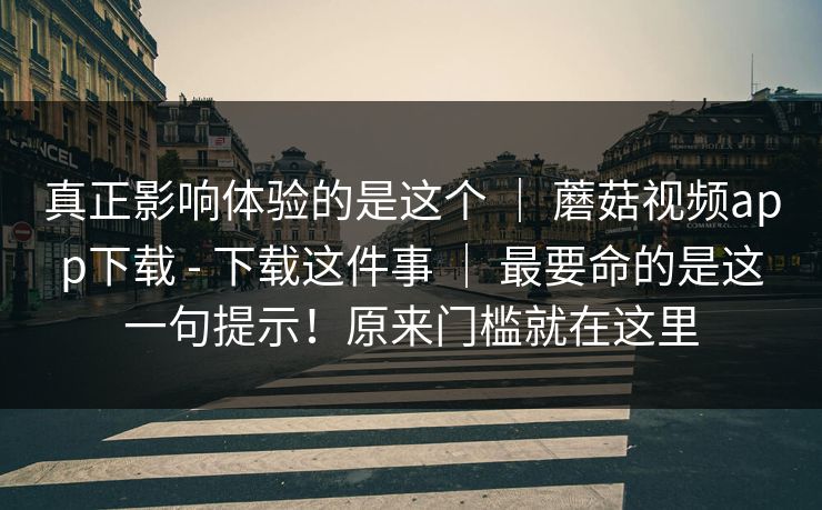 真正影响体验的是这个 | 蘑菇视频app下载 - 下载这件事 最要命的是这一句提示!原来门槛就在这里 第1张 真正影响体验的是这个 | 蘑菇视频app下载 - 下载这件事 最要命的是这一句提示!原来门槛就在这里 第1张