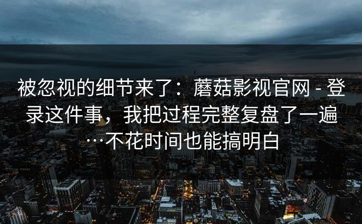 被忽视的细节来了：蘑菇影视官网 - 登录这件事，我把过程完整复盘了一遍…不花时间也能搞明白  第1张