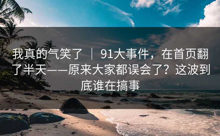 我真的气笑了 ｜ 91大事件，在首页翻了半天——原来大家都误会了？这波到底谁在搞事  第1张