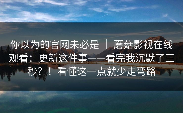 你以为的官网未必是 ｜ 蘑菇影视在线观看：更新这件事——看完我沉默了三秒？！看懂这一点就少走弯路  第1张