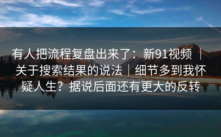 有人把流程复盘出来了：新91视频 ｜ 关于搜索结果的说法｜细节多到我怀疑人生？据说后面还有更大的反转  第1张
