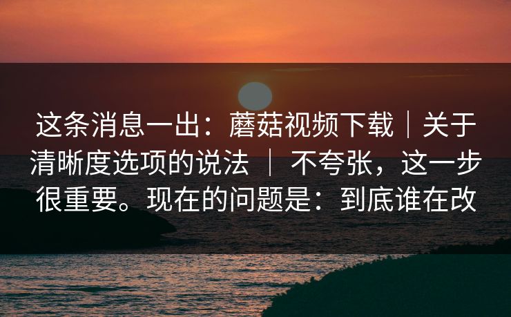 这条消息一出：蘑菇视频下载｜关于清晰度选项的说法 ｜ 不夸张，这一步很重要。现在的问题是：到底谁在改  第1张