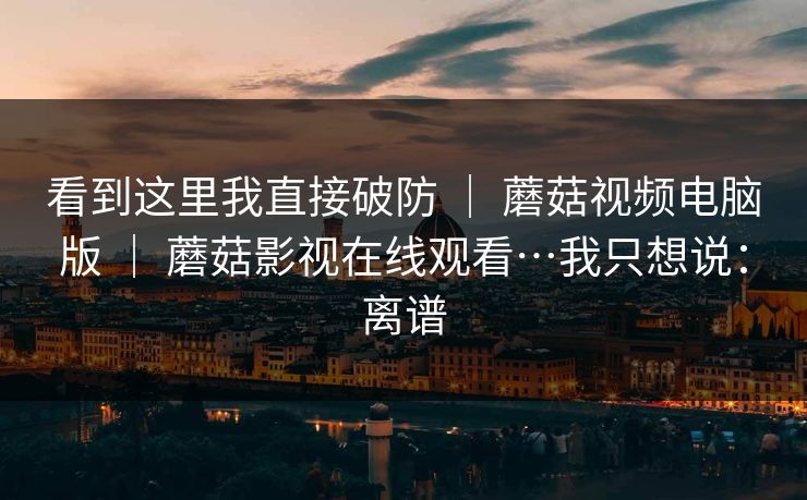 看到这里我直接破防 | 蘑菇视频电脑版 蘑菇影视在线观看…我只想说:离谱 第1张 看到这里我直接破防 | 蘑菇视频电脑版 蘑菇影视在线观看…我只想说:离谱 第1张