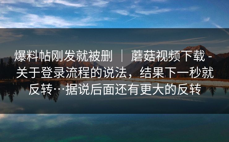 爆料帖刚发就被删 ｜ 蘑菇视频下载 - 关于登录流程的说法，结果下一秒就反转…据说后面还有更大的反转  第1张