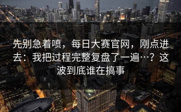 先别急着喷，每日大赛官网，刚点进去：我把过程完整复盘了一遍…？这波到底谁在搞事