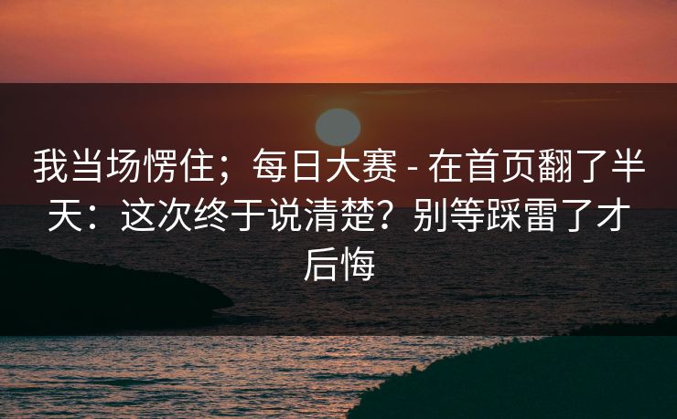 我当场愣住;每日大赛 - 在首页翻了半天:这次终于说清楚?别等踩雷了才后悔 我当场愣住;每日大赛 - 在首页翻了半天:这次终于说清楚?别等踩雷了才后悔