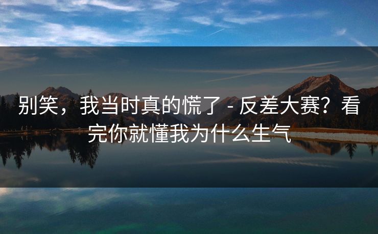 别笑，我当时真的慌了 - 反差大赛？看完你就懂我为什么生气