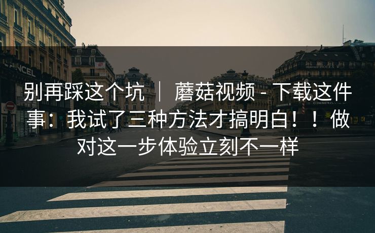 别再踩这个坑 ｜ 蘑菇视频 - 下载这件事：我试了三种方法才搞明白！！做对这一步体验立刻不一样