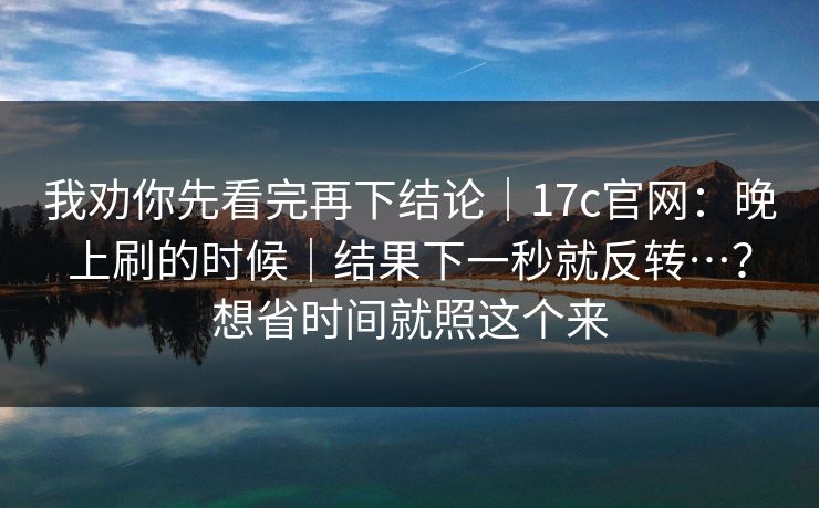 我劝你先看完再下结论｜17c官网：晚上刷的时候｜结果下一秒就反转…？想省时间就照这个来