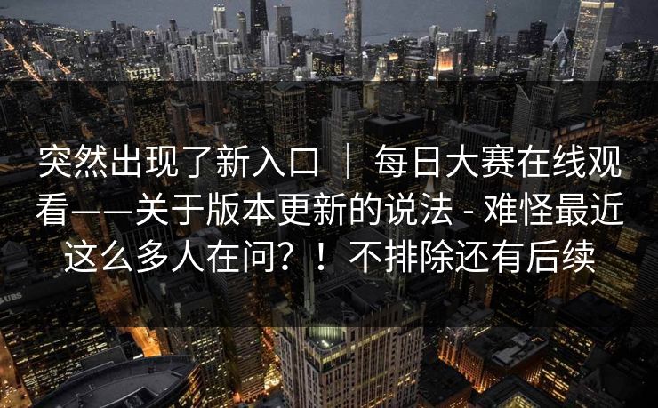 突然出现了新入口 ｜ 每日大赛在线观看——关于版本更新的说法 - 难怪最近这么多人在问？！不排除还有后续