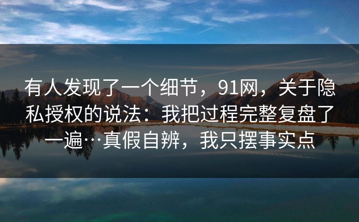 有人发现了一个细节，91网，关于隐私授权的说法：我把过程完整复盘了一遍…真假自辨，我只摆事实点