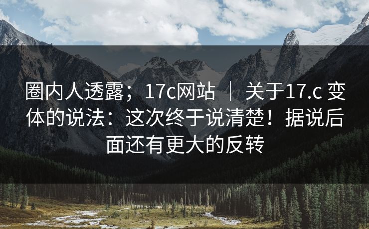 圈内人透露；17c网站 ｜ 关于17.c 变体的说法：这次终于说清楚！据说后面还有更大的反转