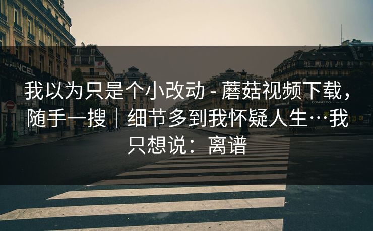 我以为只是个小改动 - 蘑菇视频下载，随手一搜｜细节多到我怀疑人生…我只想说：离谱